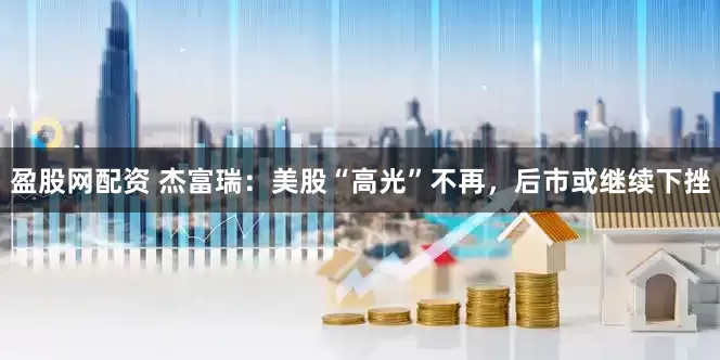 盈股网配资 杰富瑞：美股“高光”不再，后市或继续下挫