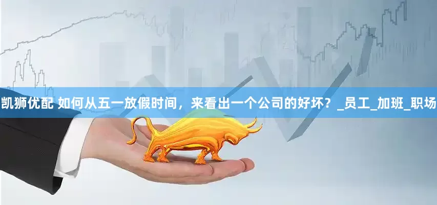 凯狮优配 如何从五一放假时间，来看出一个公司的好坏？_员工_加班_职场