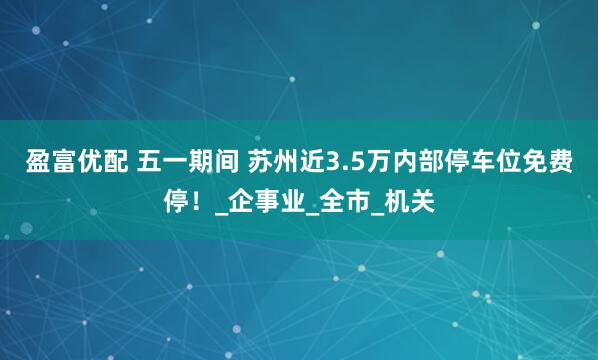 盈富优配 五一期间 苏州近3.5万内部停车位免费停！_企事业_全市_机关