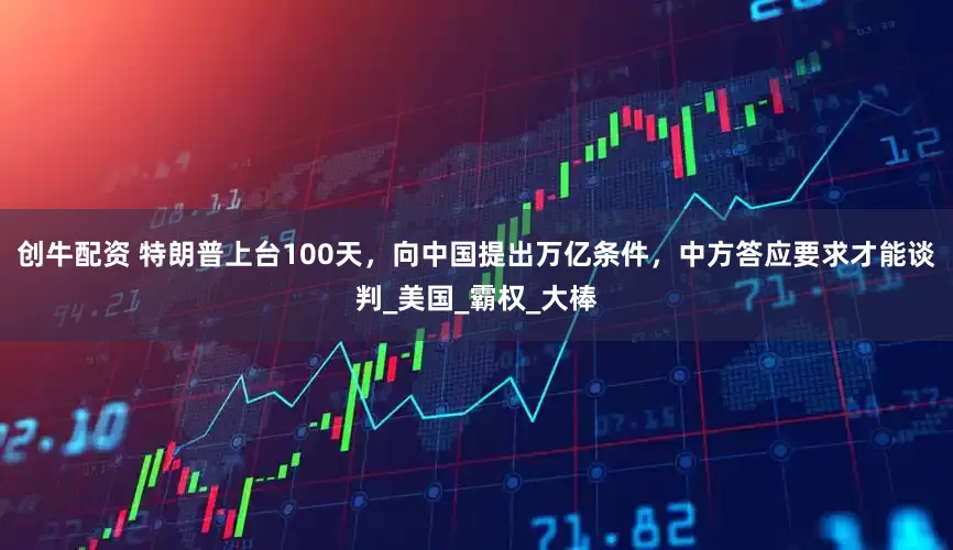 创牛配资 特朗普上台100天，向中国提出万亿条件，中方答应要求才能谈判_美国_霸权_大棒