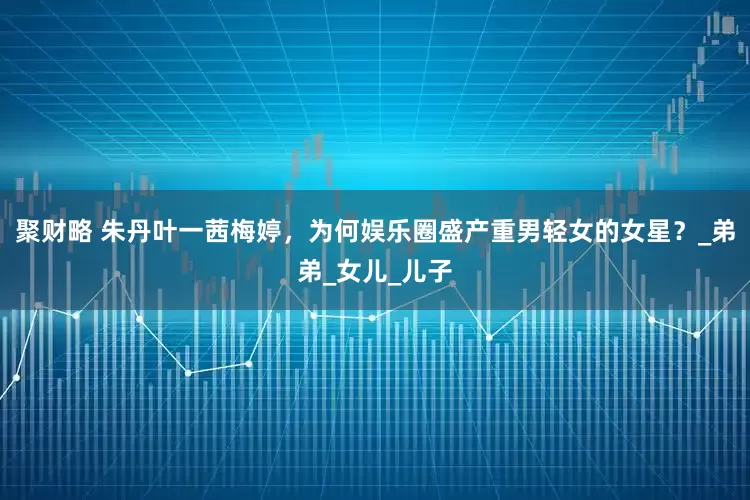 聚财略 朱丹叶一茜梅婷，为何娱乐圈盛产重男轻女的女星？_弟弟_女儿_儿子