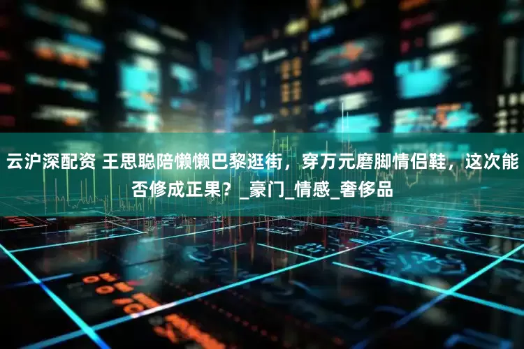 云沪深配资 王思聪陪懒懒巴黎逛街，穿万元磨脚情侣鞋，这次能否修成正果？_豪门_情感_奢侈品