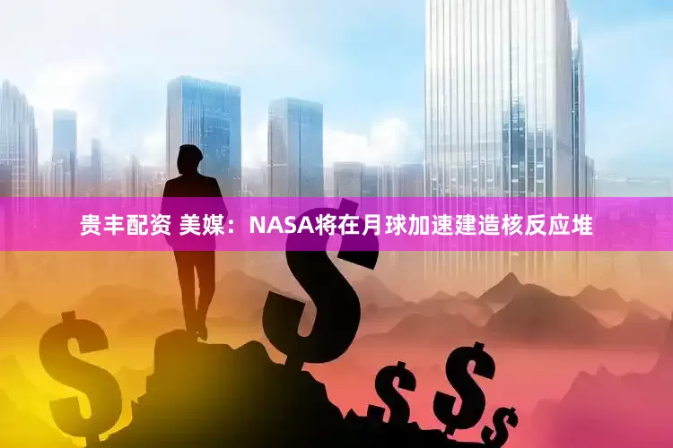 贵丰配资 美媒：NASA将在月球加速建造核反应堆