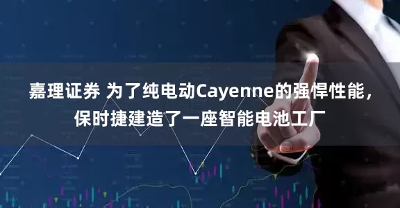 嘉理证券 为了纯电动Cayenne的强悍性能，保时捷建造了一座智能电池工厂