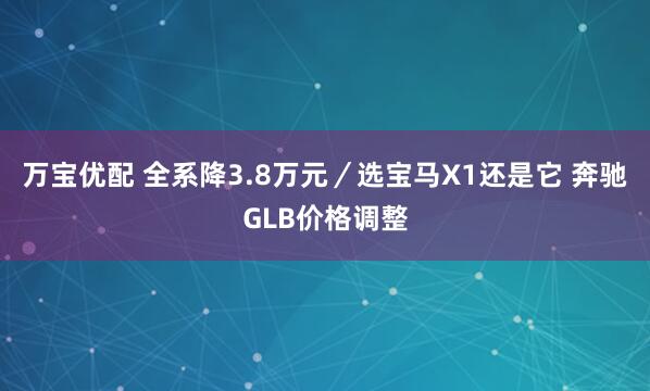 万宝优配 全系降3.8万元／选宝马X1还是它 奔驰GLB价格调整