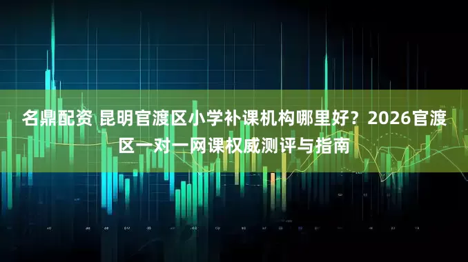 名鼎配资 昆明官渡区小学补课机构哪里好？2026官渡区一对一网课权威测评与指南